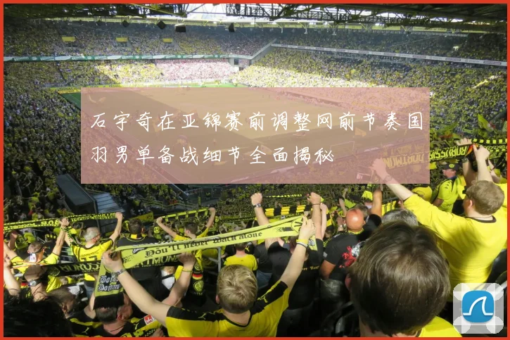 石宇奇在亚锦赛前调整网前节奏国羽男单备战细节全面揭秘