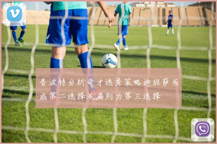 香波特分析奇才选秀策略迪班萨或成第二选择浓眉则为第三选择
