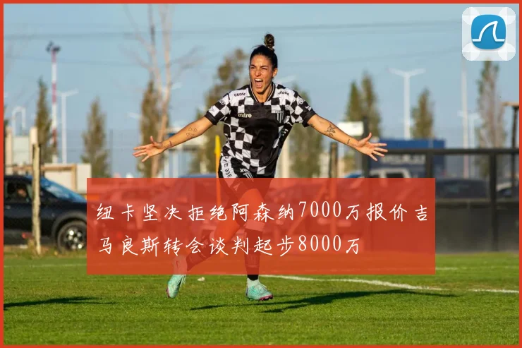 纽卡坚决拒绝阿森纳7000万报价吉马良斯转会谈判起步8000万