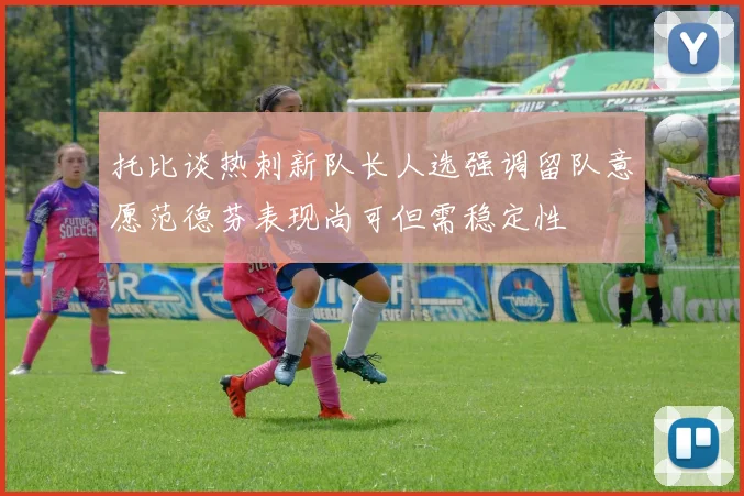 托比谈热刺新队长人选强调留队意愿范德芬表现尚可但需稳定性