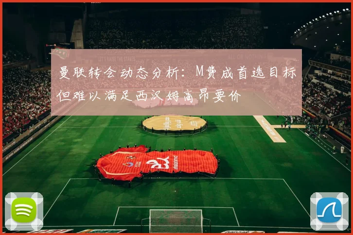 曼联转会动态分析：M费成首选目标但难以满足西汉姆高昂要价