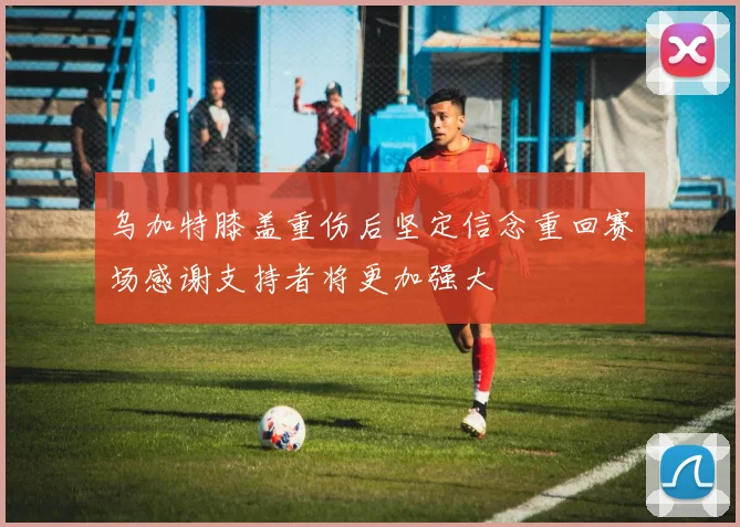 乌加特膝盖重伤后坚定信念重回赛场感谢支持者将更加强大