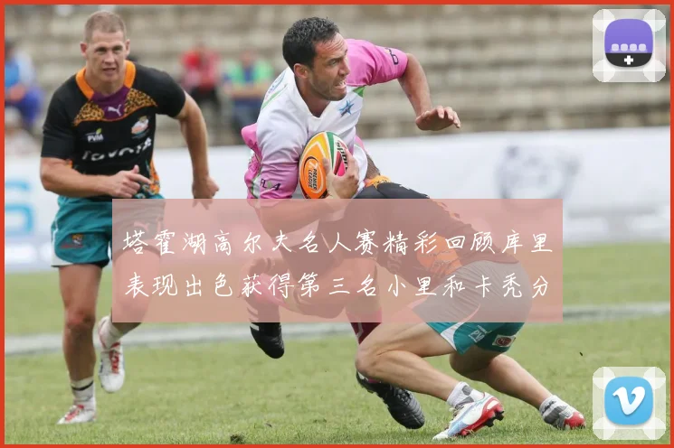 塔霍湖高尔夫名人赛精彩回顾库里表现出色获得第三名小里和卡秃分别位列第十六与第三十八