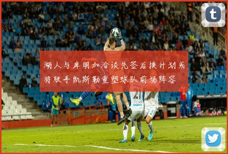湖人与库明加洽谈先签后换计划或将联手凯斯勒重塑球队前场阵容