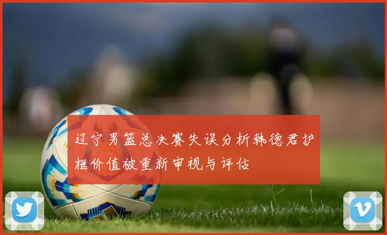 辽宁男篮总决赛失误分析韩德君护框价值被重新审视与评估