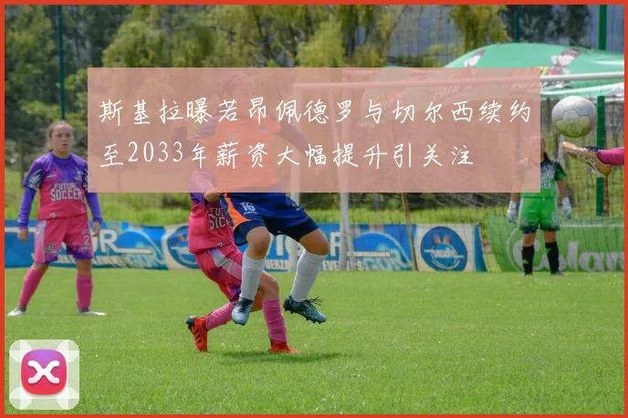 斯基拉曝若昂佩德罗与切尔西续约至2033年薪资大幅提升引关注