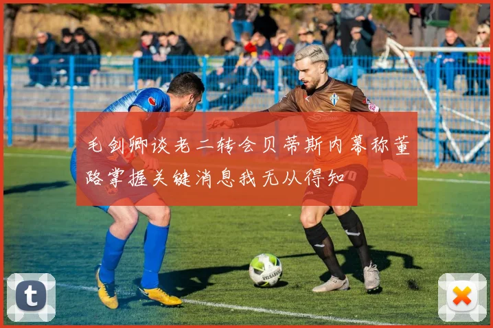 毛剑卿谈老二转会贝蒂斯内幕称董路掌握关键消息我无从得知
